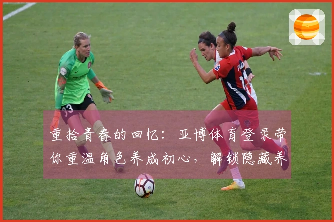 重拾青春的回忆：亚博体育登录带你重温角色养成初心，解锁隐藏养成策略