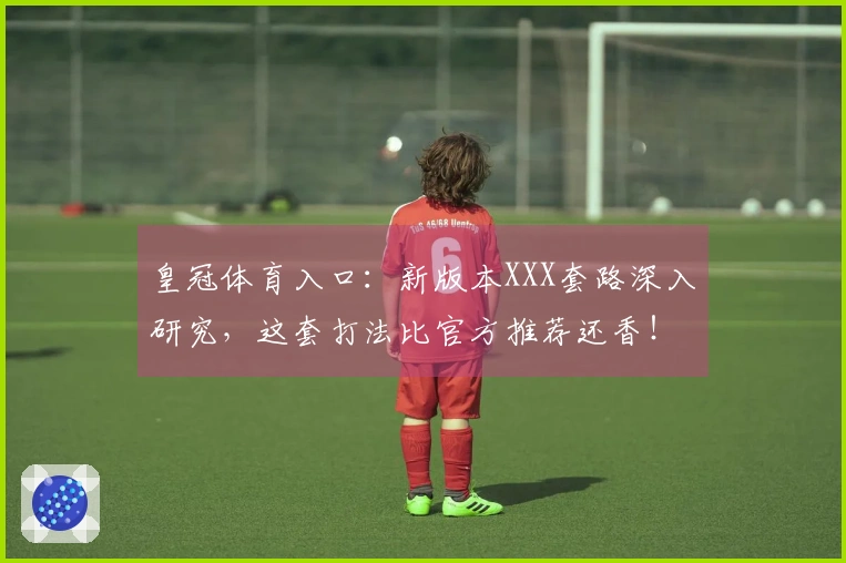 皇冠体育入口：新版本XXX套路深入研究，这套打法比官方推荐还香！