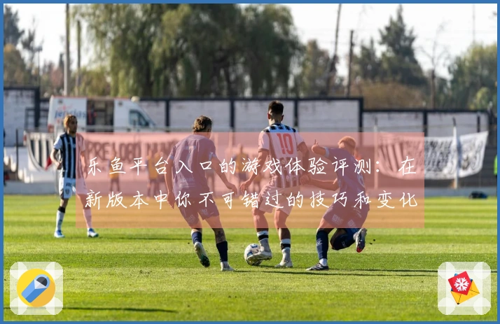 乐鱼平台入口的游戏体验评测：在新版本中你不可错过的技巧和变化解析