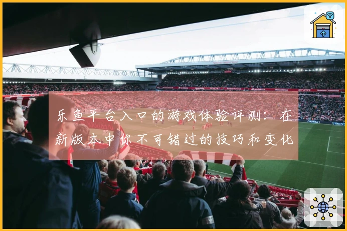 乐鱼平台入口的游戏体验评测：在新版本中你不可错过的技巧和变化解析