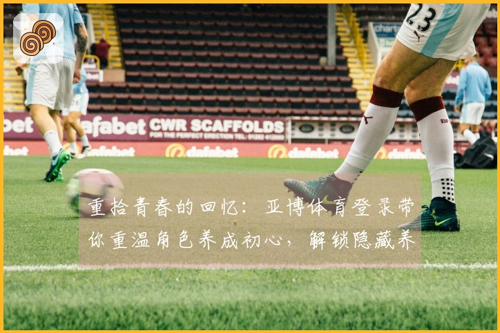 重拾青春的回忆：亚博体育登录带你重温角色养成初心，解锁隐藏养成策略