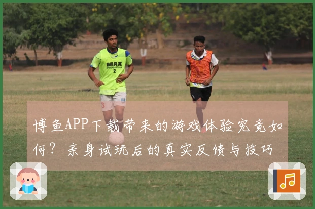 博鱼APP下载带来的游戏体验究竟如何?亲身试玩后的真实反馈与技巧分享