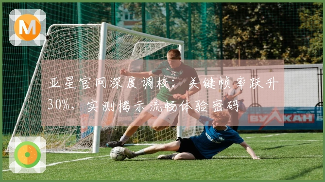 亚星官网深度调校：关键帧率跃升30%，实测揭示流畅体验密码
