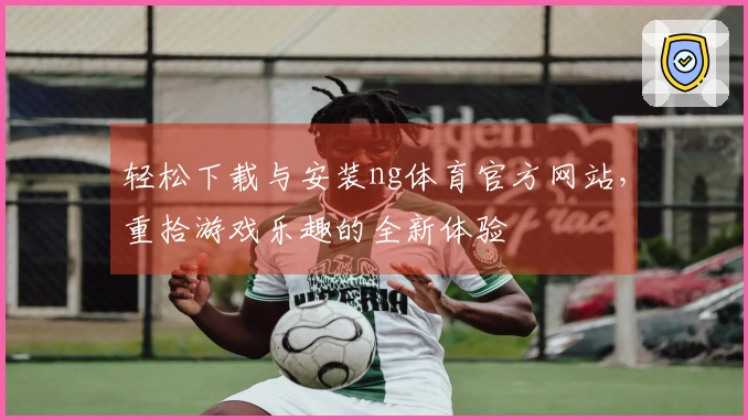 轻松下载与安装ng体育官方网站，重拾游戏乐趣的全新体验
